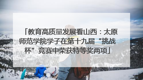 教育高质量发展看山西：太原师范学院学子在第十九届“挑战杯”竞赛中荣获特等奖两项