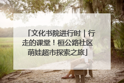 文化书院进行时｜行走的课堂！桓公路社区萌娃超市探索之旅