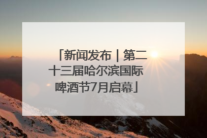 新闻发布｜第二十三届哈尔滨国际啤酒节7月启幕