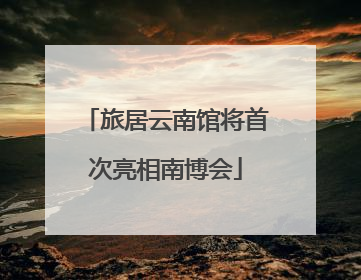 旅居云南馆将首次亮相南博会