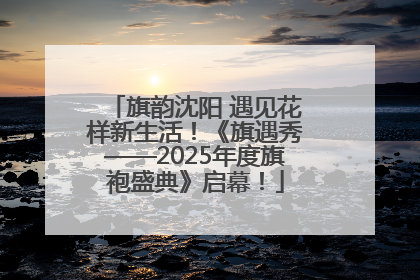 旗韵沈阳 遇见花样新生活！《旗遇秀——2025年度旗袍盛典》启幕！