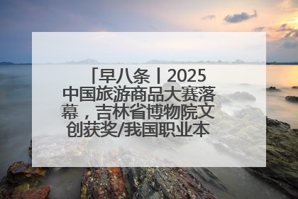 早八条丨2025中国旅游商品大赛落幕，吉林省博物院文创获奖/我国职业本科高校加速扩容