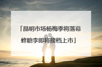 昆明市场杨梅季将落幕 蜂糖李即将接档上市
