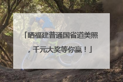 晒福建普通国省道美照，千元大奖等你赢！