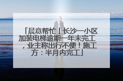 晨意帮忙丨长沙一小区加装电梯逾期一年未完工，业主称出行不便！施工方：半月内完工