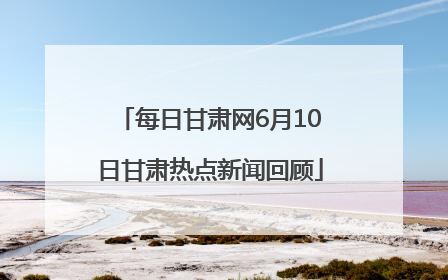 每日甘肃网6月10日甘肃热点新闻回顾