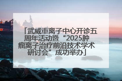 武威重离子中心开诊五周年活动暨“2025肿瘤离子治疗前沿技术学术研讨会”成功举办