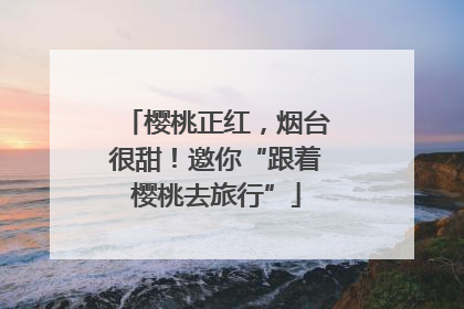 樱桃正红，烟台很甜！邀你“跟着樱桃去旅行”
