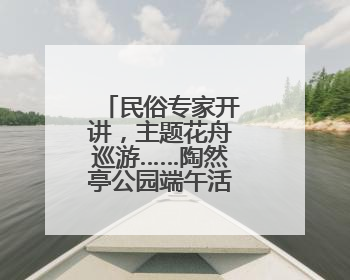 民俗专家开讲，主题花舟巡游……陶然亭公园端午活动丰富多彩