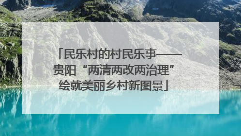 民乐村的村民乐事——贵阳“两清两改两治理”绘就美丽乡村新图景