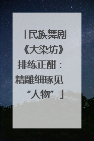 民族舞剧《大染坊》排练正酣：精雕细琢见“人物”