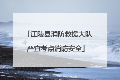 江陵县消防救援大队严查考点消防安全