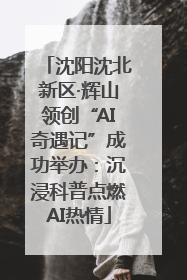 沈阳沈北新区·辉山领创“AI奇遇记”成功举办：沉浸科普点燃AI热情