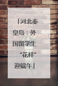 河北秦皇岛：外国留学生“花样”迎端午