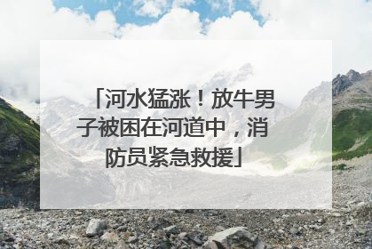 河水猛涨！放牛男子被困在河道中，消防员紧急救援