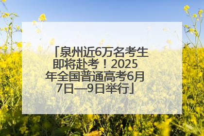 泉州近6万名考生即将赴考！2025年全国普通高考6月7日—9日举行