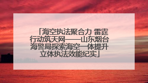 海空执法聚合力 雷霆行动筑天网——山东烟台海警局探索海空一体提升立体执法效能纪实