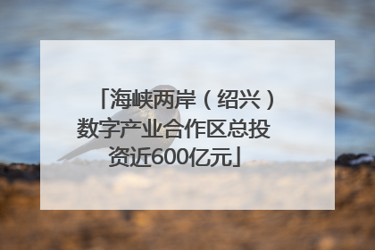 海峡两岸（绍兴）数字产业合作区总投资近600亿元
