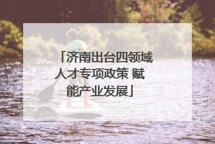 济南出台四领域人才专项政策 赋能产业发展