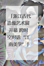 浙江古代造像艺术展开幕 跨时空对话“江南美学”