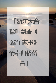 浙江天台粽叶飘香《端午家书》情牵归侨侨眷