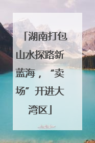 湖南打包山水探路新蓝海，“卖场”开进大湾区