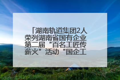 湖南轨道集团2人荣列湖南省国有企业第二届“百名工匠传薪火”活动“国企工匠”人才宣传名单
