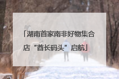 湖南首家南非好物集合店“酋长码头”启航
