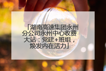 湖南高速集团永州分公司永州中心收费大站：党建+班组，焕发内在活力