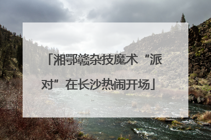 湘鄂赣杂技魔术“派对”在长沙热闹开场