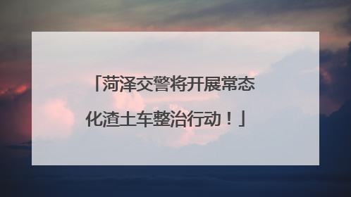 菏泽交警将开展常态化渣土车整治行动！