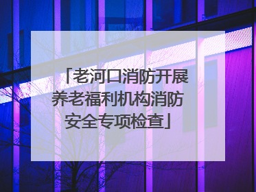 老河口消防开展养老福利机构消防安全专项检查