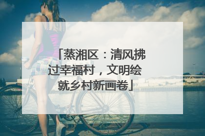 蒸湘区：清风拂过幸福村，文明绘就乡村新画卷