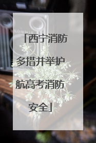 西宁消防多措并举护航高考消防安全