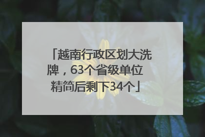 越南行政区划大洗牌，63个省级单位精简后剩下34个
