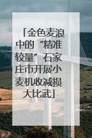 金色麦浪中的“精准较量”石家庄市开展小麦机收减损大比武