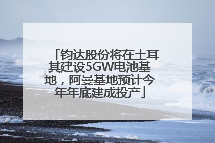 钧达股份将在土耳其建设5GW电池基地，阿曼基地预计今年年底建成投产