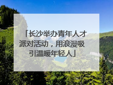 长沙举办青年人才派对活动，用浪漫吸引温暖年轻人