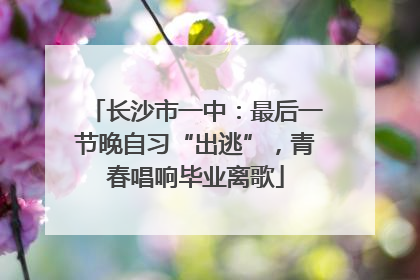 长沙市一中：最后一节晚自习“出逃”，青春唱响毕业离歌