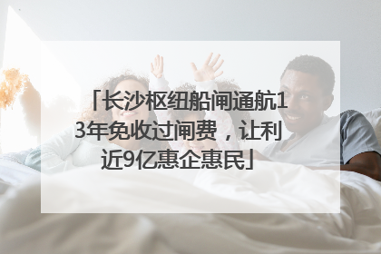 长沙枢纽船闸通航13年免收过闸费，让利近9亿惠企惠民