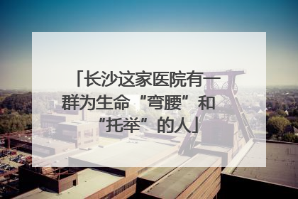 长沙这家医院有一群为生命“弯腰”和“托举”的人