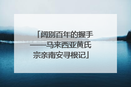 阔别百年的握手——马来西亚黄氏宗亲南安寻根记
