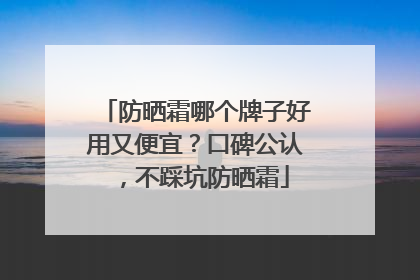 防晒霜哪个牌子好用又便宜？口碑公认，不踩坑防晒霜