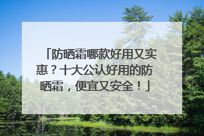防晒霜哪款好用又实惠？十大公认好用的防晒霜，便宜又安全！