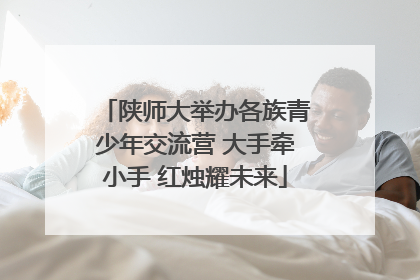 陕师大举办各族青少年交流营 大手牵小手 红烛耀未来