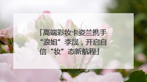 高端彩妆卡姿兰携手“浪姐”李晟，开启自信“妆”态新航程