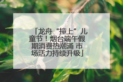 龙舟“撞上”儿童节！烟台端午假期消费热潮涌 市场活力持续升级