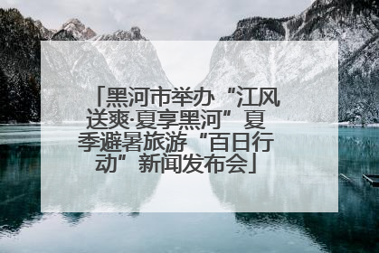 黑河市举办“江风送爽·夏享黑河”夏季避暑旅游“百日行动”新闻发布会