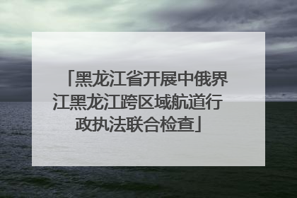 黑龙江省开展中俄界江黑龙江跨区域航道行政执法联合检查