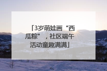 3岁萌娃画“西瓜粽”，社区端午活动童趣满满